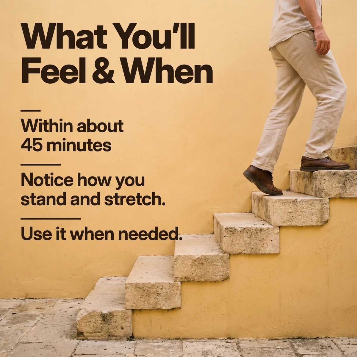 What You’ll Feel & When. Within about 45 minutes. Notice how you stand and stretch. Use it when needed. A person stepping up stone stairs